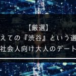 【厳選】あえての『渋谷』という選択。社会人向け大人のデートスポット