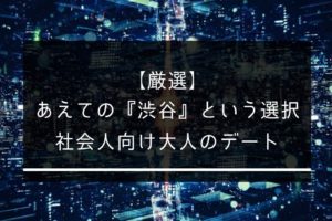 【厳選】あえての『渋谷』という選択。社会人向け大人のデートスポット